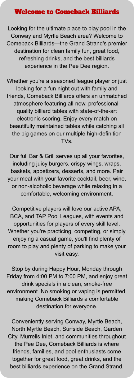 Welcome to Comeback Billiards  Looking for the ultimate place to play pool in the Conway and Myrtle Beach area? Welcome to Comeback Billiards—the Grand Strand's premier destination for clean family fun, great food, refreshing drinks, and the best billiards experience in the Pee Dee region.  Whether you're a seasoned league player or just looking for a fun night out with family and friends, Comeback Billiards offers an unmatched atmosphere featuring all-new, professional-quality billiard tables with state-of-the-art electronic scoring. Enjoy every match on beautifully maintained tables while catching all the big games on our multiple high-definition TVs.  Our full Bar & Grill serves up all your favorites, including juicy burgers, crispy wings, wraps, baskets, appetizers, desserts, and more. Pair your meal with your favorite cocktail, beer, wine, or non-alcoholic beverage while relaxing in a comfortable, welcoming environment.  Competitive players will love our active APA, BCA, and TAP Pool Leagues, with events and opportunities for players of every skill level. Whether you're practicing, competing, or simply enjoying a casual game, you'll find plenty of room to play and plenty of parking to make your visit easy.  Stop by during Happy Hour, Monday through Friday from 4:00 PM to 7:00 PM, and enjoy great drink specials in a clean, smoke-free environment. No smoking or vaping is permitted, making Comeback Billiards a comfortable destination for everyone.  Conveniently serving Conway, Myrtle Beach, North Myrtle Beach, Surfside Beach, Garden City, Murrells Inlet, and communities throughout the Pee Dee, Comeback Billiards is where friends, families, and pool enthusiasts come together for great food, great drinks, and the best billiards experience on the Grand Strand.